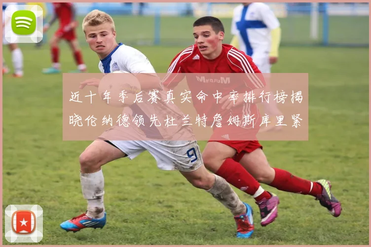 近十年季后赛真实命中率排行榜揭晓伦纳德领先杜兰特詹姆斯库里紧随其后