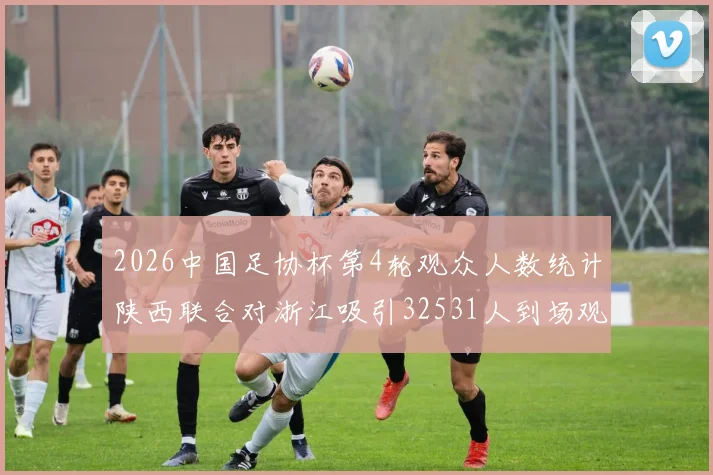 2026中国足协杯第4轮观众人数统计陕西联合对浙江吸引32531人到场观看