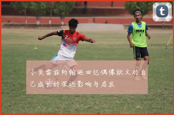小莫雷兹约翰逊回忆偶像欧文对自己成长的深远影响与启发