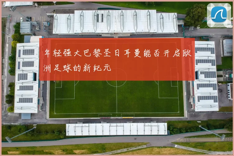 年轻强大巴黎圣日耳曼能否开启欧洲足球的新纪元