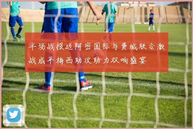 半场战报迈阿密国际与费城联合激战成平梅西助攻助力双响盛宴