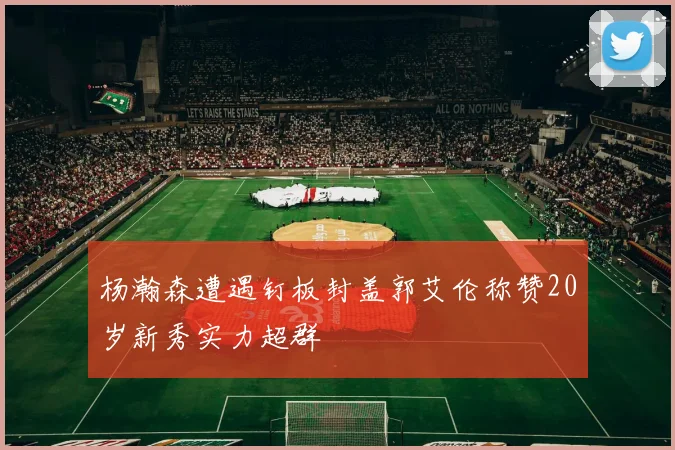 杨瀚森遭遇钉板封盖郭艾伦称赞20岁新秀实力超群