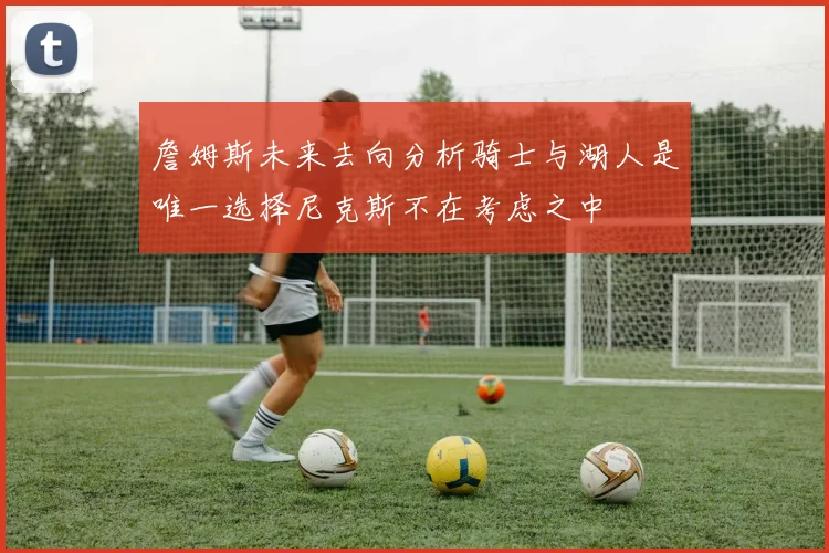 詹姆斯未来去向分析骑士与湖人是唯一选择尼克斯不在考虑之中