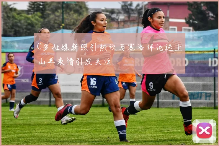 C罗社媒新照引热议马塞洛评论送上山羊表情引发关注