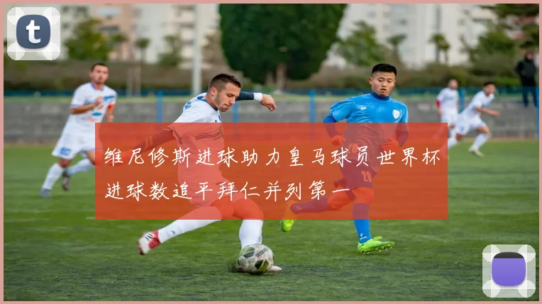 维尼修斯进球助力皇马球员世界杯进球数追平拜仁并列第一
