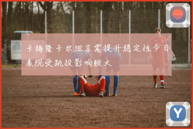 卡梅隆卡尔坦言需提升稳定性今日表现受跳投影响较大