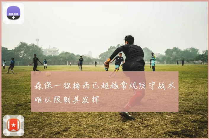 森保一称梅西已超越常规防守战术难以限制其发挥