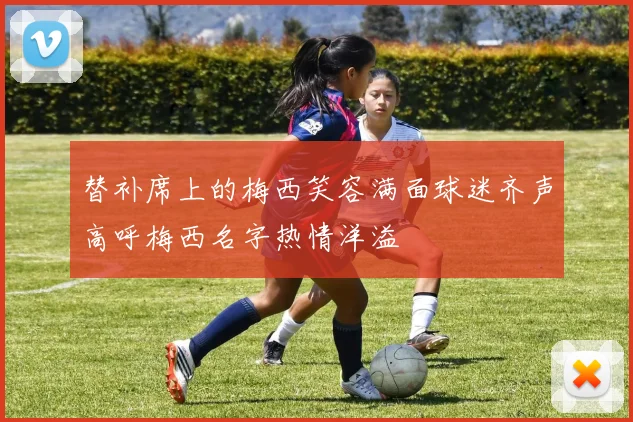 替补席上的梅西笑容满面球迷齐声高呼梅西名字热情洋溢