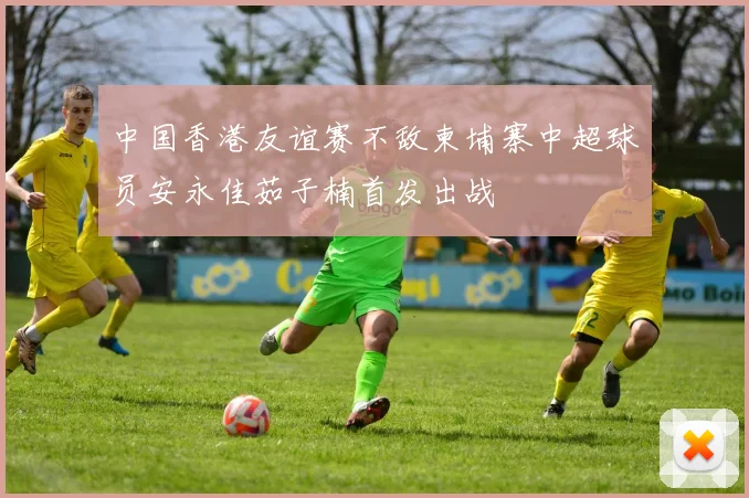 中国香港友谊赛不敌柬埔寨中超球员安永佳茹子楠首发出战