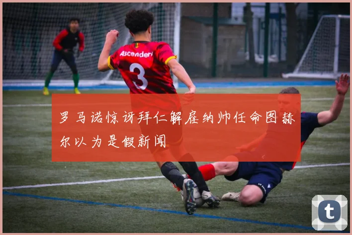 罗马诺惊讶拜仁解雇纳帅任命图赫尔以为是假新闻