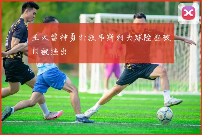 王大雷神勇扑救韦斯利头球险些破门被挡出