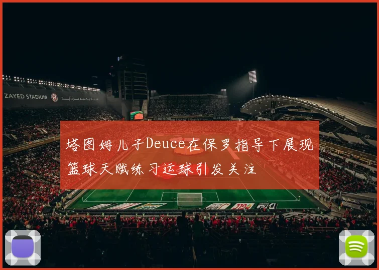 塔图姆儿子Deuce在保罗指导下展现篮球天赋练习运球引发关注