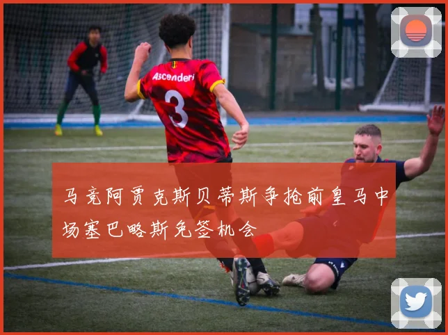 马竞阿贾克斯贝蒂斯争抢前皇马中场塞巴略斯免签机会