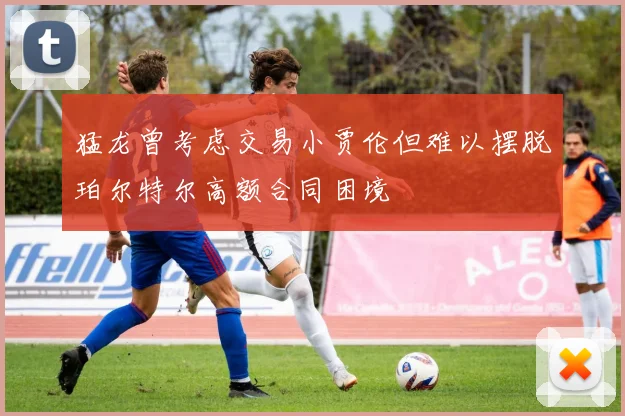 猛龙曾考虑交易小贾伦但难以摆脱珀尔特尔高额合同困境