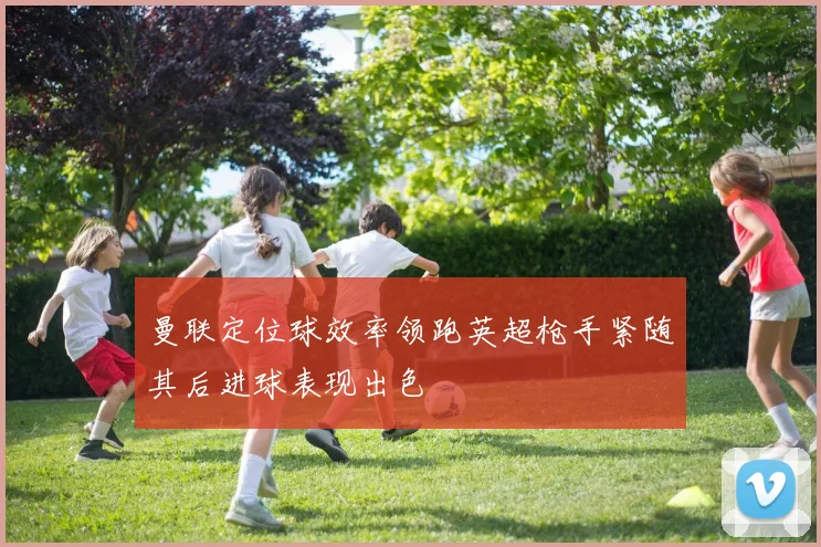 曼联定位球效率领跑英超枪手紧随其后进球表现出色